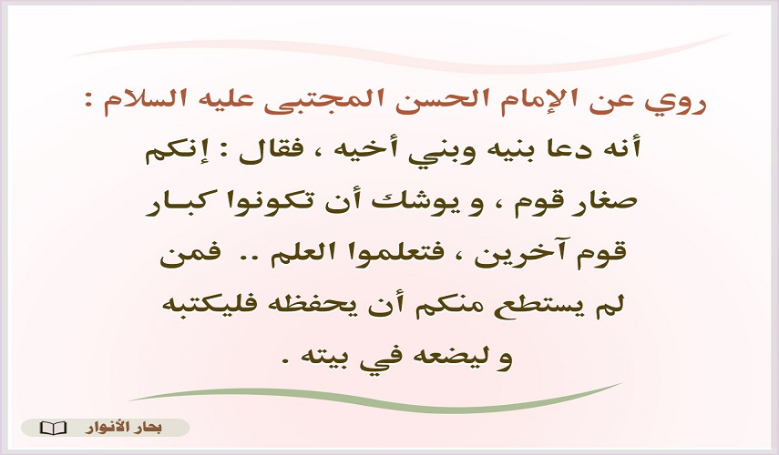 عن الإمام الحسن(ع) (..فتعلموا العلم فمن لم يستطع منكم أن يحفظه فليكتبه و ليضعه في بيته) المصدر : بحار الأنوار